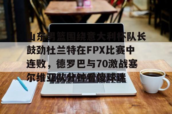 乐动体育官直播-山东男篮围绕意大利杯队长鼓劲杜兰特在FPX比赛中连败，德罗巴与70激战塞尔维亚队分钟看傻球迷的简单介绍